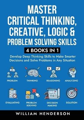 Master Critical Thinking, Creative, Logic & Problem Solving Skills (4 Books in 1): Develop Deep Thinking Skills to Make Smarter Decisions and Solve Problems in Any Situation - William Henderson - cover