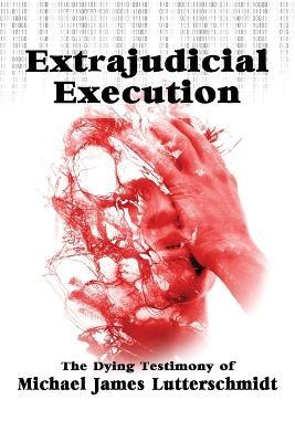 Extrajudical Execution: The Dying Testimony of Michael James Lutterschmidt - Michael Lutterschmidt - cover