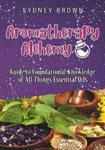 Aromatherapy Alchemy: Guide to Foundational Knowledge of All Things Essential Oils