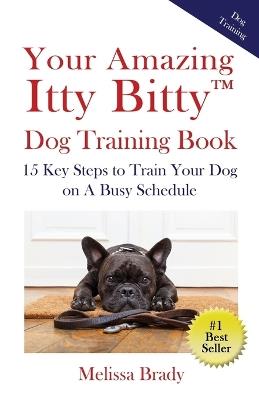 Your Amazing Itty Bitty(TM) Dog Training Book: 15 Key Steps to Train Your Dog on A Busy Schedule - Melissa Brady - cover
