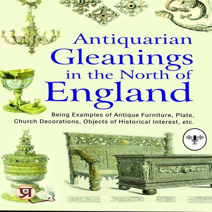 Antiquarian gleanings in the North of England : being examples of antique furniture, plate, church decorations, objects of historical interest, etc.