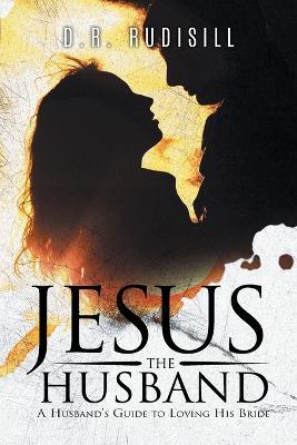 Jesus the Husband: A Husband's Guide to Loving His Bride - D R Rudisill - cover