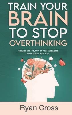 Train Your Brain to Stop Overthinking: Reduce the Rhythm of Your Thoughts and Control Your Life: Meditation, Mindfulness, and Mindset Techniques for a More Positive, Productive, and Purposeful Life - Ryan Cross - cover