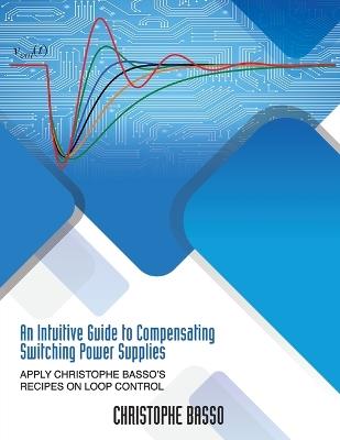 An Intuitive Guide to Compensating Switching Power Supplies: Apply Christophe Basso's Recipes on Loop Control - Christophe Basso - cover