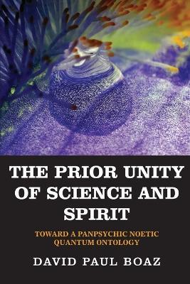 The Prior Unity of Science and Spirit: Toward a Panpsychic Noetic Quantum Ontology - David Paul Boaz - cover