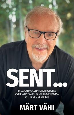 Sent...: The Amazing Connection Between Our Destiny and the Guiding Principle of the Life of Christ! - Märt Vähi - cover