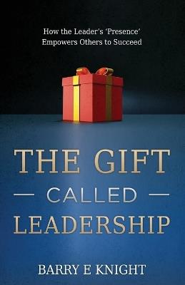 The Gift Called Leadership: How the Leader's 'Presence' Empowers Others to Succeed - Barry E Knight - cover