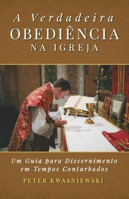 A Verdadeira Obediencia na Igreja: Uma Guia para Discernimento em Tempos Conturbados - Peter A Kwasniewski - cover
