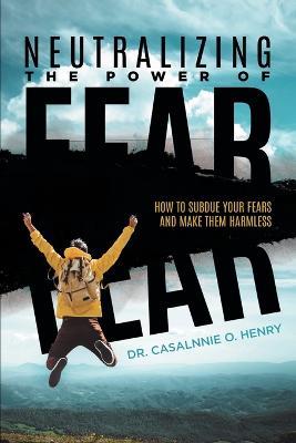 Neutralizing The Power Of Fear: How To Subdue Your Fears And Make Them Harmless - Dr Casalnnie O Henry - cover