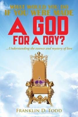 WHAT WOULD YOU DO IF YOU WERE MADE A GOD FOR A DAY?...Understanding The Essence and Mystery of Love - Franklin D Todd - cover