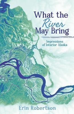 What the River May Bring: Impressions of Interior Alaska - Erin Robertson - cover
