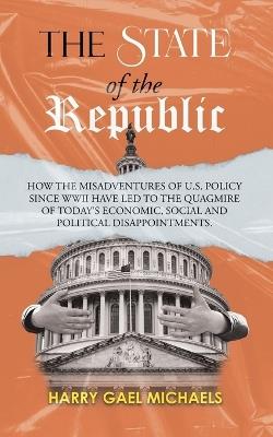 The State of The Republic: How the misadventures of U.S. policy since WWII have led to the quagmire of today's economic, social and political disappointments. - Harry Gael Michaels - cover