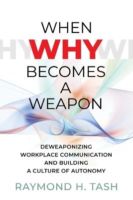 When Why Becomes a Weapon (Deweaponizing Workplace Communication and Building a Culture of Autonomy) - Raymond H Tash - cover