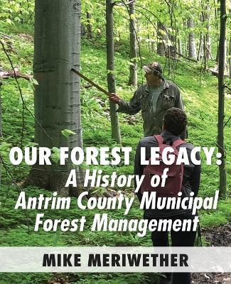 Our Forest Legacy: A History of Antrim County Municipal Forest Management - Mike Meriwether - cover