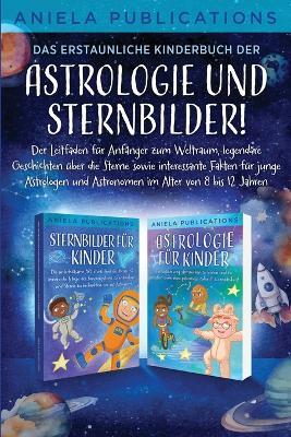 Das erstaunliche Kinderbuch der Astrologie und Sternbilder!: Der Leitfaden für Anfänger zum Weltraum, legendäre Geschichten über die Sterne sowie interessante Fakten für junge Astrologen und Astronomen im Alter von 8 bis 12 Jahren - Aniela Publications - cover