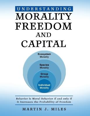 Understanding Morality, Freedom and Capital: Behavior is Moral Behavior if and only if it Increases the probability of freedom - Martin J Miles - cover