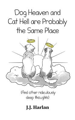 Dog Heaven and Cat Hell Are Probably the Same Place: And other ridiculously deep thoughts - J J Harlan - cover