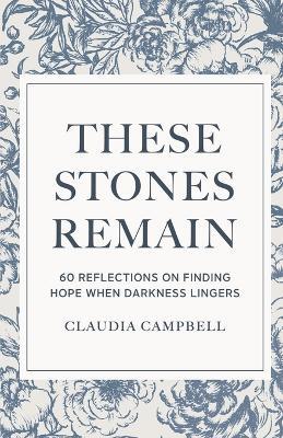 These Stones Remain: 60 Reflections on Finding Hope When Darkness Lingers - Claudia Campbell - cover