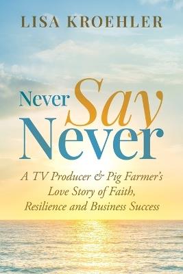 Never Say Never: A TV Producer & Pig Farmer's Love Story of Faith, Resilience and Business Success - Lisa Kroehler - cover