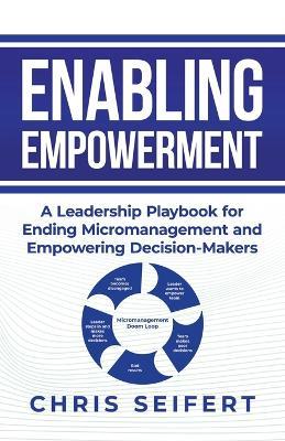 Enabling Empowerment: A Leadership Playbook for Ending Micromanagement and Empowering Decision-Makers - Chris Seifert - cover