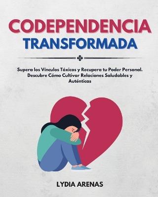 Codependencia Transformada: Supera Los Vínculos Tóxicos y Recupera Tu Poder Personal. Descubre Cómo Cultivar Relaciones Saludables y Auténticas - Lydia Arenas - cover
