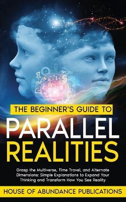 The Beginner's Guide to Parallel Realities: Grasp the Multiverse, Time Travel, and Alternate Dimensions. Simple Explanations to Expand Your Thinking and Transform How You See Reality - House of Abundance Publications - cover
