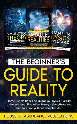 The Beginner's Guide to Reality: Three Simple Books on Quantum Physics, Parallel Universes, and Simulation Theory - Everything You Need to Know Without Complex Math - House of Abundance Publications - cover