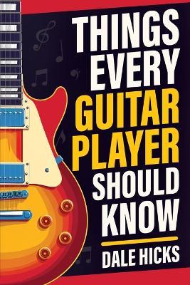 Things Every Guitar Player Should Know: Fretboard Basics, Strumming Styles, Iconic Gear, Powerful Chords, Legendary Guitarists, and So Much More! - Dale Hicks - cover