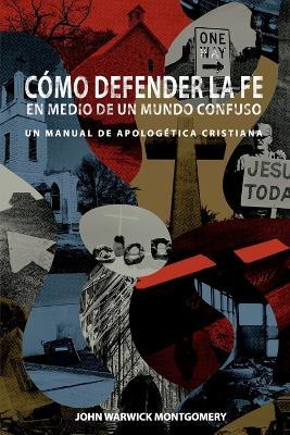 Cmo Defender la Fe en Medio de un Mundo Confuso: Un manual de apologetica cristiana - John Warwick Montgomery,John Warwick Montgomery - cover