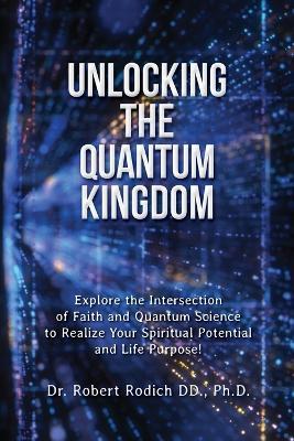 Unlocking the Quantum Kingdom: Explore the Intersection of Faith and Quantum Science to Realize Your Spiritual Potential and Life Purpose! - Robert Rodich - cover