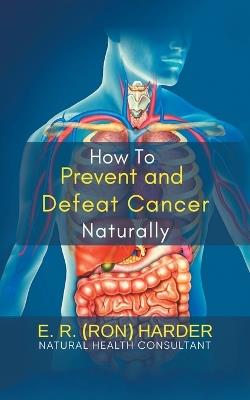 How to Prevent and Defeat Cancer Naturally - E R (Ron) Harder - cover