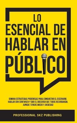 Lo Esencial De Hablar En Público: Domina Estrategias Poderosas para Conquistar el Escenario, Hablar con Confianza y Dar el Discurso que Todos Recordarán, Aunque Tengas Miedo y Ansiedad - Professional Skz Publishing - cover