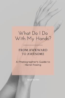 What Do I Do With My Hands?: From Awkward to Awesome I A Photographer's Guide to Hand Posing - Amanda Otis - cover