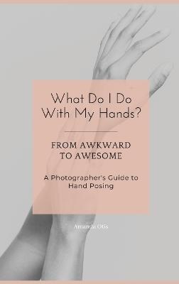 What Do I Do With My Hands?: From Awkward to Awesome I A Photographer's Guide to Hand Posing - Amanda Otis - cover