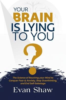 Your Brain Is Lying To You: The Science of Rewiring Your Mind to Stop Overthinking, Conquer Fear, and End Self-Sabotage - Evan Shaw - cover