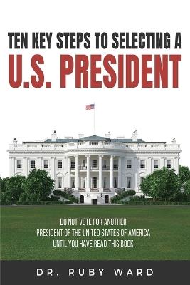Ten Key Steps to Selecting a U.S. President: Do Not Vote for Another President of the United States of America until You Have Read This Book - Ruby L Ward - cover