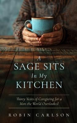 A Sage Sits in My Kitchen: Thirty Years of Caregiving for a Man the World Overlooked - Robin Carlson - cover