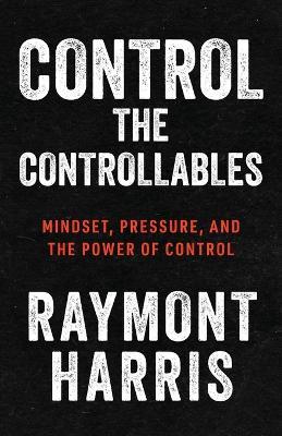 Control the Controllables: Mindset, Pressure, and the Power of Control - Raymont Harris - cover