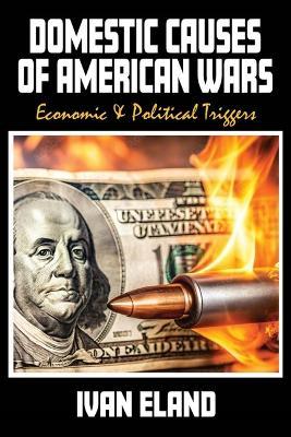 Domestic Causes of American Wars: Economic & Political Triggers - Ivan Eland - cover