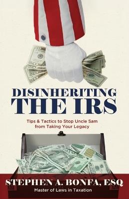 Disinheriting the IRS: Tips & Tactics to Stop Uncle Sam from Taking Your Legacy - Stephen A Bonfa Esq - cover