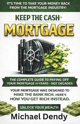 Keep the Cash Mortgage: The Complete Guide To Paying Off Your Mortgage In Years Not Decades - Michael Dendy - cover