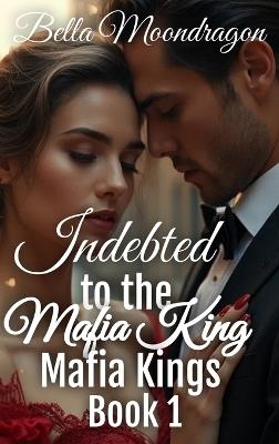 Indebted to the Mafia King: Mafia Kings Book 1 - Bella Moondragon - cover