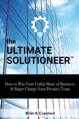 The Ultimate Solutioneer: How to Win Your Unfair Share of Business & Super Charge Your Presales Team - Brian K Copeland - cover