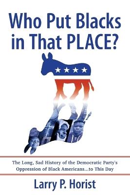 Who Put Blacks in That PLACE?: The Long, Sad History of the Democratic Party's Oppression of Black Americans...to This Day - Larry P Horist - cover
