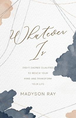 Whatever Is: Eight Sacred Qualities to Renew Your Mind and Transform Your Life - Madyson Ray - cover