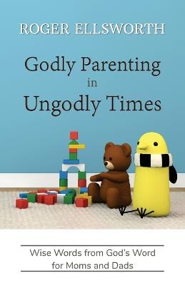 Godly Parenting in Ungodly Times: Wise Words from God's Word for Moms and Dads - Roger Ellsworth - cover
