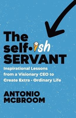 The Selfish Servant: Inspirational Lessons from a Visionary CEO to Create Extra - Ordinary Life - Antonio McBroom - cover