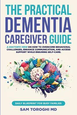 The Practical Dementia Caregiver Guide: A Doctor's View on How to Overcome Behavioral Challenges, Enhance Communication, and Access Support While Ensuring Self-Care. Daily Blueprint for Busy Families. - Sam Toroghi - cover