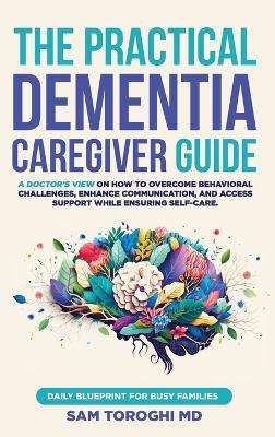 The Practical Dementia Caregiver Guide: A Doctor's View on How to Overcome Behavioral Challenges, Enhance Communication, and Access Support While Ensuring Self-Care. Daily Blueprint for Busy Families. - Sam Toroghi - cover