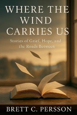 Where the Wind Carries Us: Stories of Grief, Hope, and the Roads Between - Brett C Persson - cover
